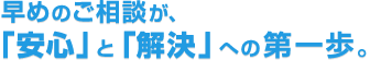早めのご相談が、「安心」と「解決」への第一歩。